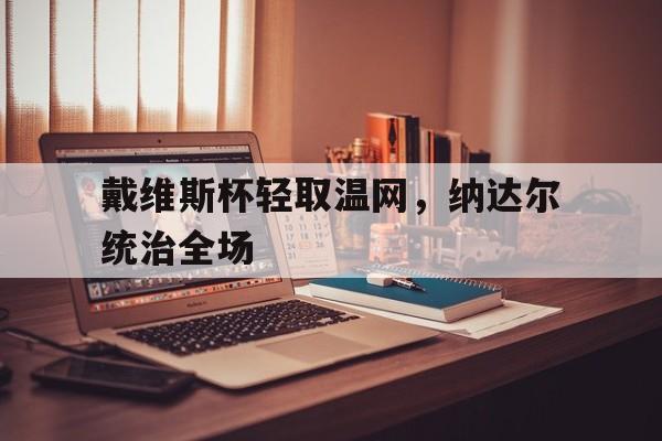 九游娱乐首页-关于戴维斯杯轻取温网，纳达尔统治全场的信息